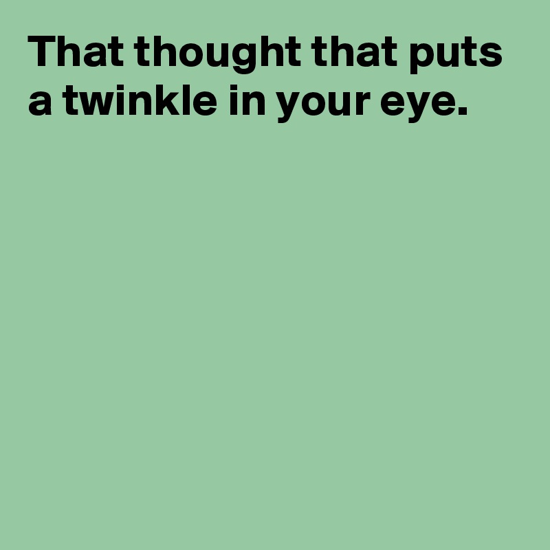 That thought that puts a twinkle in your eye.






