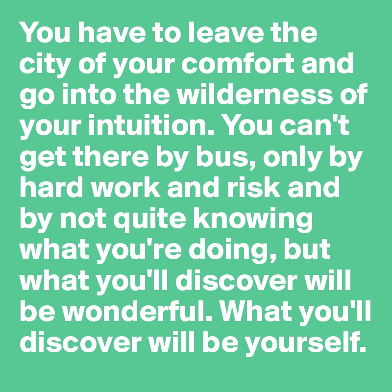You have to leave the city of your comfort and go into the wilderness of your intuition. You can't get there by bus, only by hard work and risk and by not quite knowing what you're doing, but what you'll discover will be wonderful. What you'll discover will be yourself.