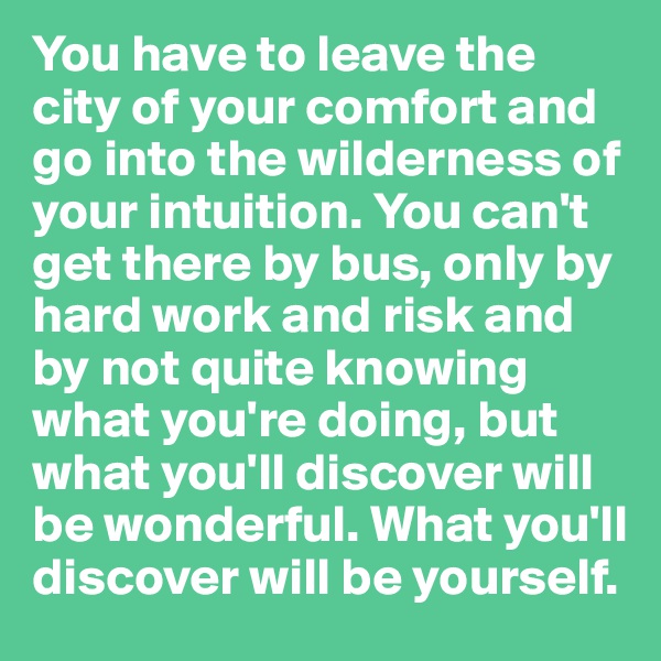 You have to leave the city of your comfort and go into the wilderness of your intuition. You can't get there by bus, only by hard work and risk and by not quite knowing what you're doing, but what you'll discover will be wonderful. What you'll discover will be yourself.