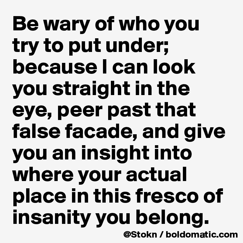 Be wary of who you try to put under;
because I can look you straight in the eye, peer past that false facade, and give you an insight into where your actual place in this fresco of insanity you belong.