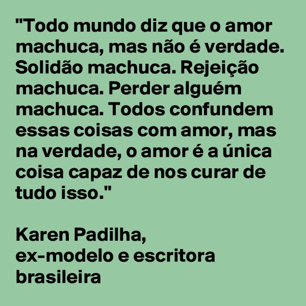 "Todo mundo diz que o amor machuca, mas não é verdade. 
Solidão machuca. Rejeição machuca. Perder alguém machuca. Todos confundem essas coisas com amor, mas na verdade, o amor é a única coisa capaz de nos curar de tudo isso."                                                    
Karen Padilha, 
ex-modelo e escritora brasileira