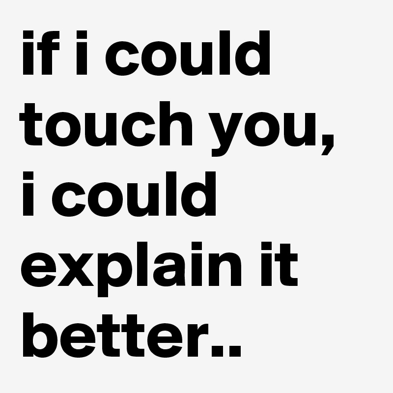 if i could touch you, i could explain it better..