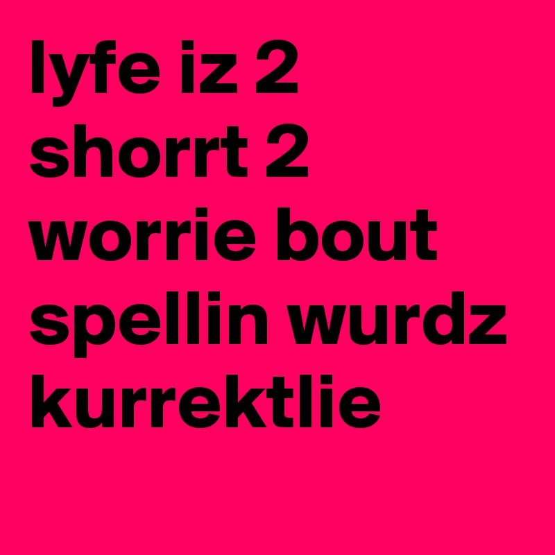 lyfe iz 2 shorrt 2 worrie bout spellin wurdz kurrektlie