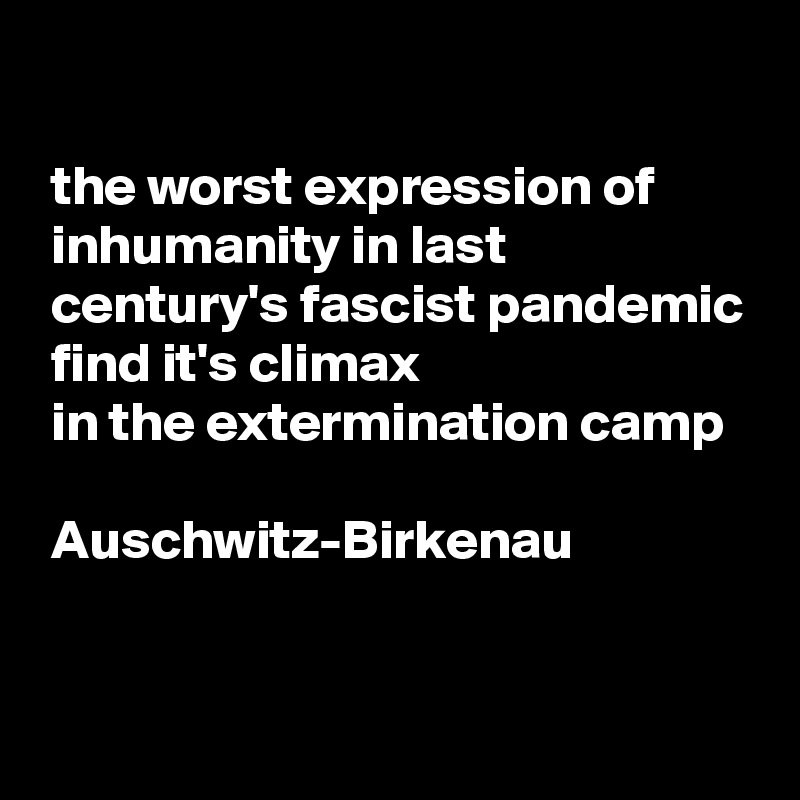  

 the worst expression of 
 inhumanity in last 
 century's fascist pandemic  find it's climax 
 in the extermination camp 

 Auschwitz-Birkenau

