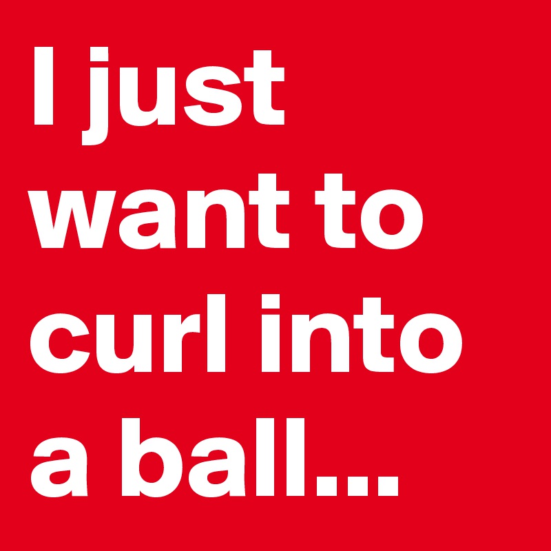 I just want to curl into a ball...