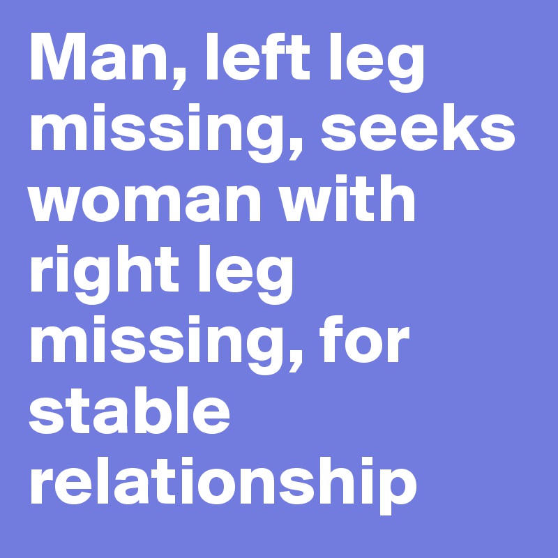Man, left leg missing, seeks woman with right leg missing, for stable relationship