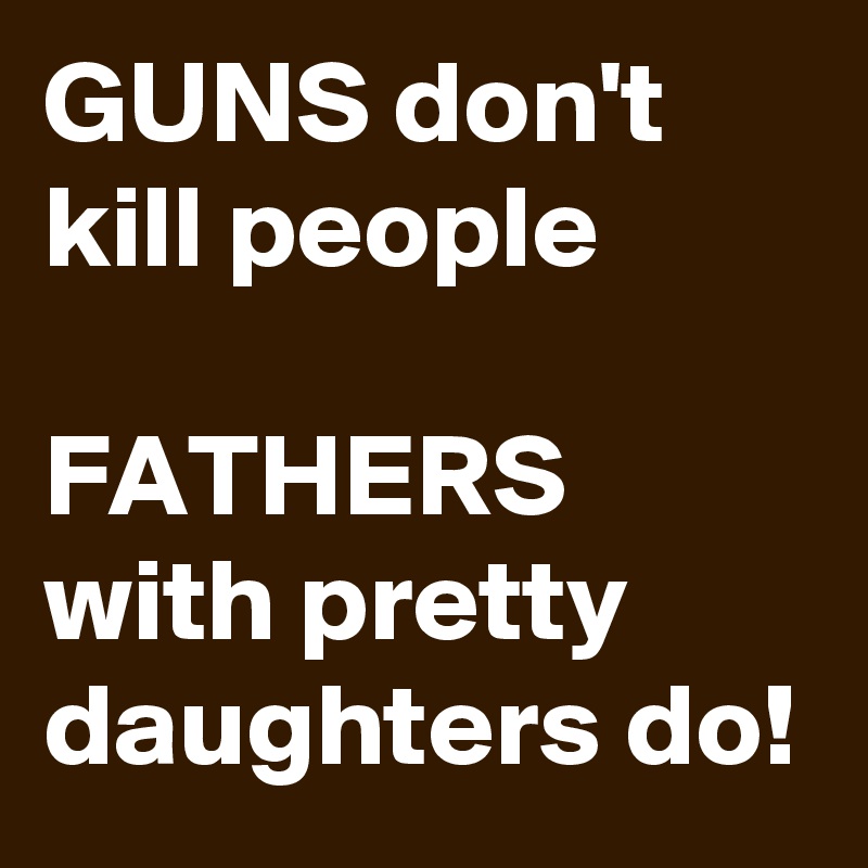 GUNS don't kill people

FATHERS with pretty daughters do!