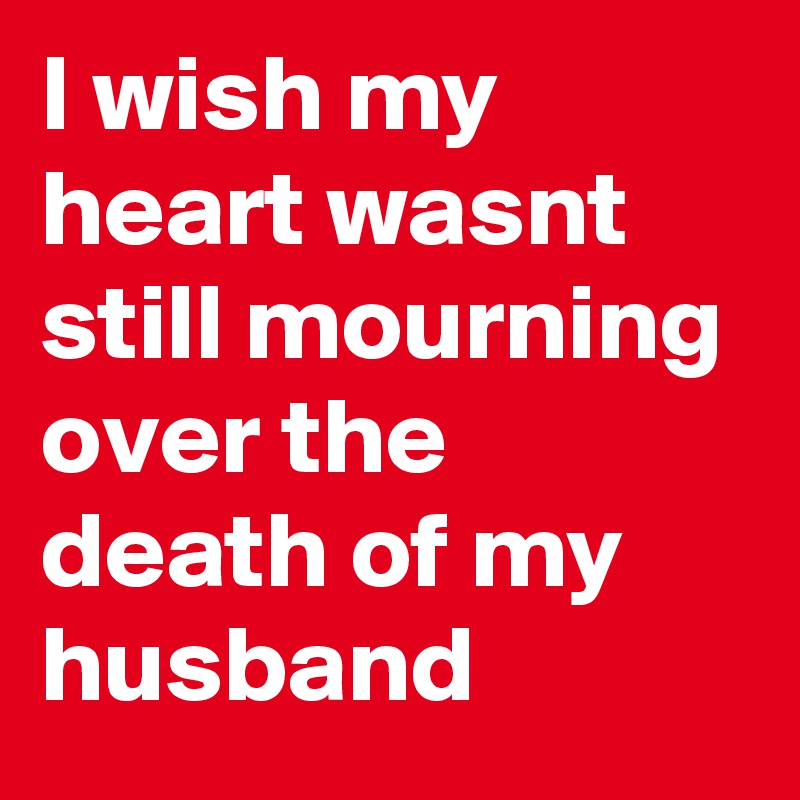 I wish my heart wasnt still mourning over the death of my husband 