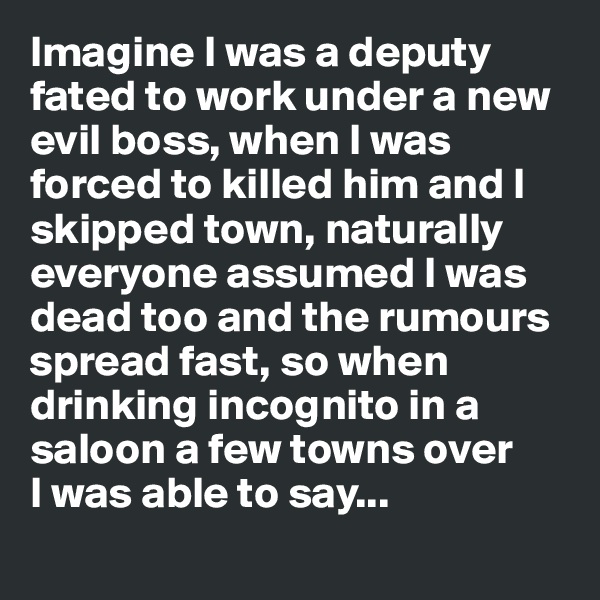 Imagine I was a deputy fated to work under a new evil boss, when I was forced to killed him and I skipped town, naturally everyone assumed I was dead too and the rumours spread fast, so when drinking incognito in a saloon a few towns over 
I was able to say...
