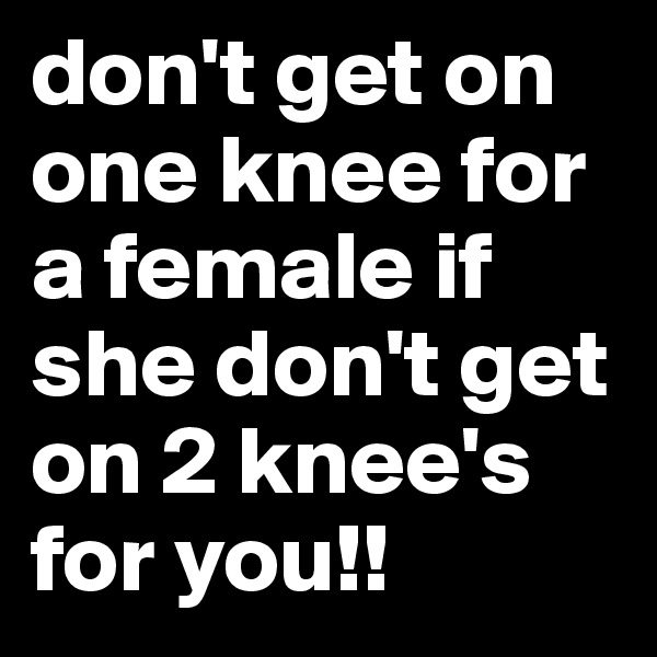 don't get on one knee for a female if she don't get on 2 knee's for you!!