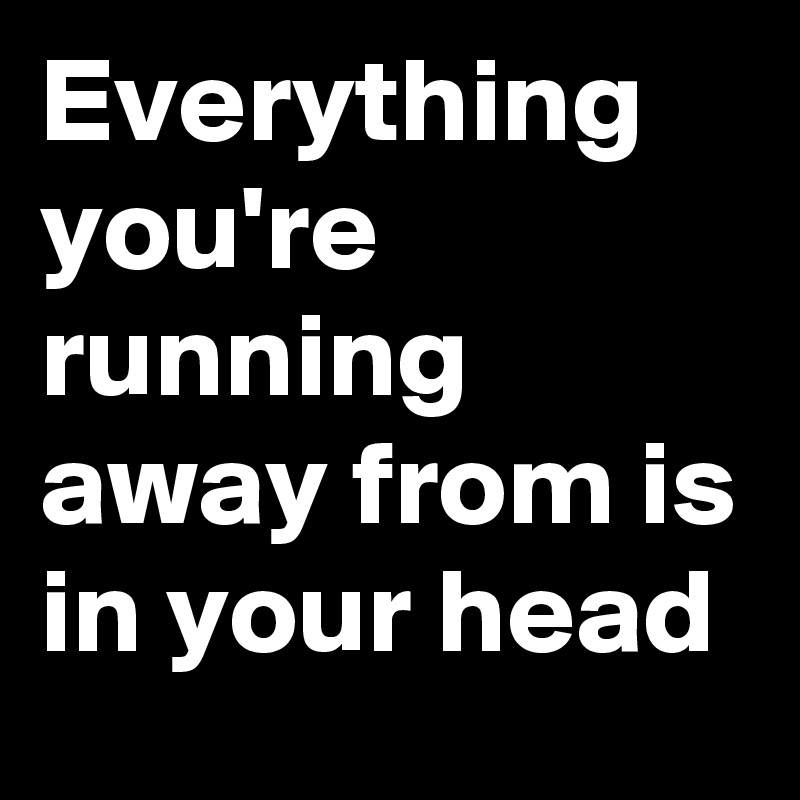 Everything you're running away from is in your head