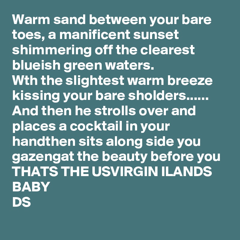 Warm sand between your bare toes, a manificent sunset shimmering off the clearest blueish green waters. 
Wth the slightest warm breeze kissing your bare sholders......  
And then he strolls over and places a cocktail in your handthen sits along side you gazengat the beauty before you 
THATS THE USVIRGIN ILANDS BABY 
DS