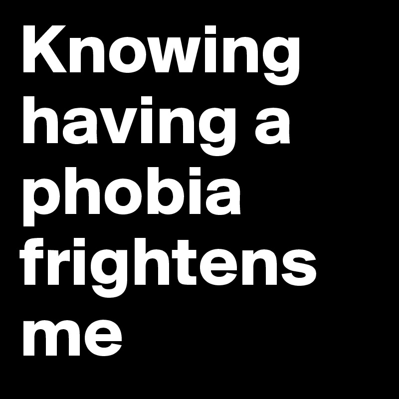 Knowing 
having a phobia frightens me