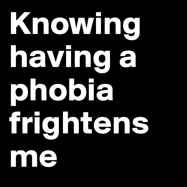 Knowing 
having a phobia frightens me