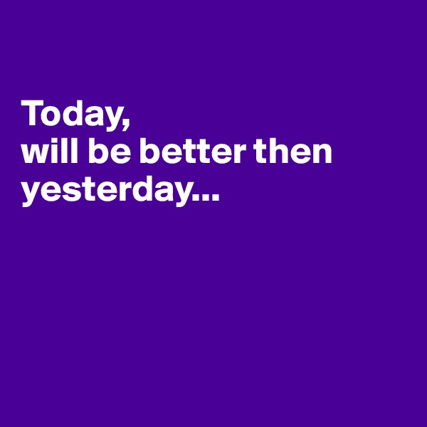 

Today,
will be better then yesterday...




