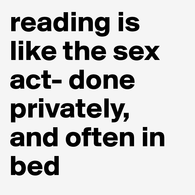 reading is like the sex act- done privately, and often in bed