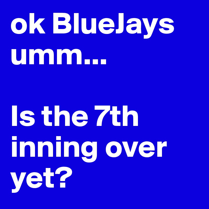 ok BlueJays 
umm...

Is the 7th inning over yet?