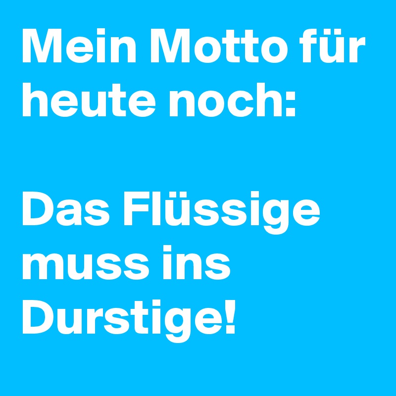 Mein Motto für heute noch:

Das Flüssige muss ins Durstige!