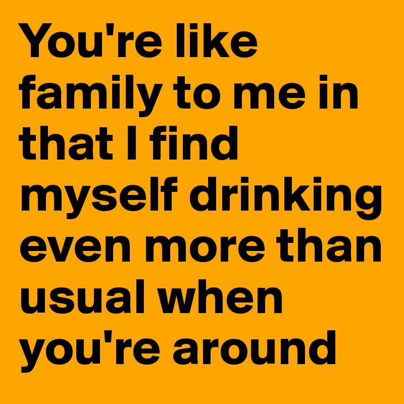 You're like family to me in that I find myself drinking even more than usual when you're around