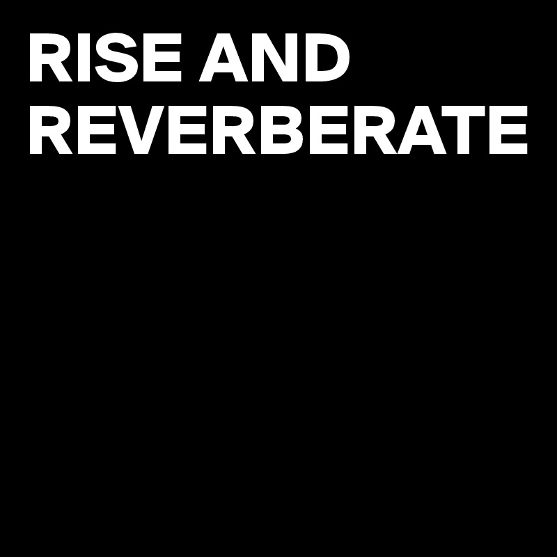 RISE AND REVERBERATE



