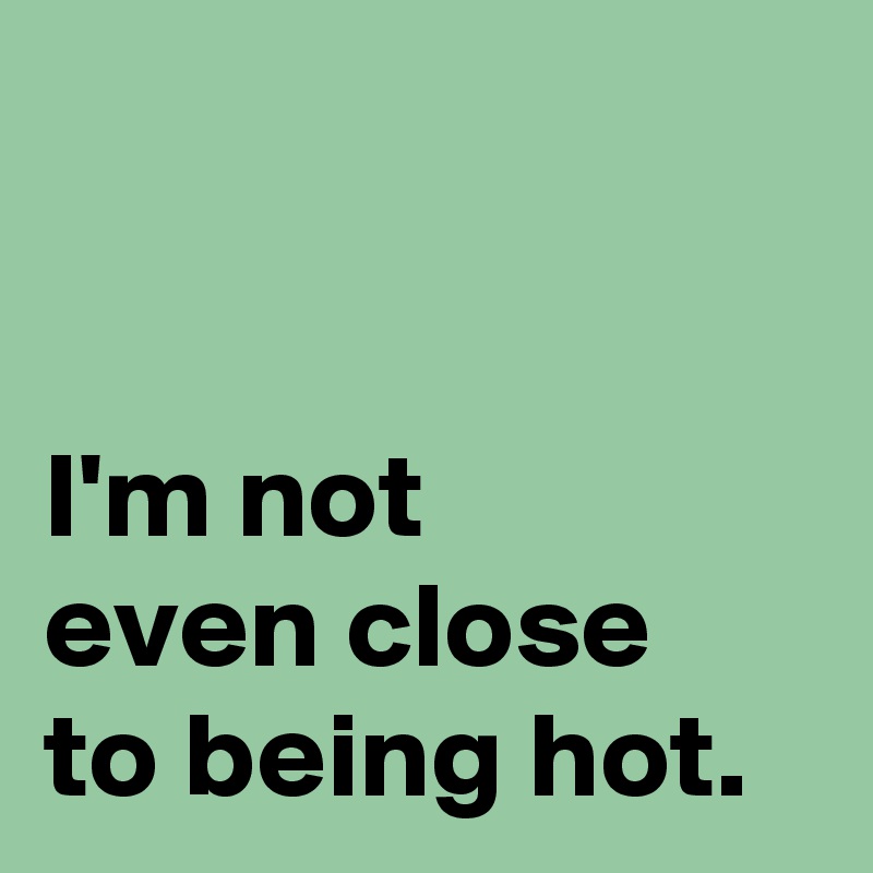 


I'm not 
even close 
to being hot.