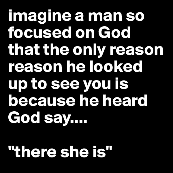 imagine a man so focused on God that the only reason reason he looked up to see you is because he heard God say....

"there she is"