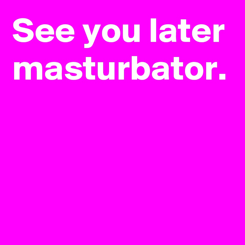 See you later masturbator.


