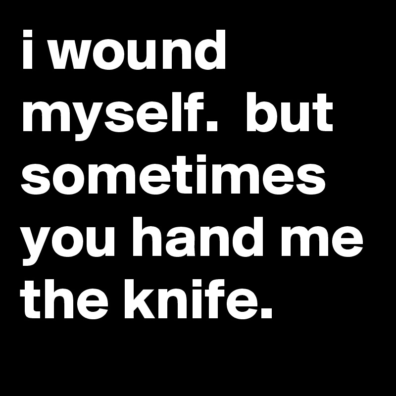 i wound myself.  but sometimes you hand me the knife.