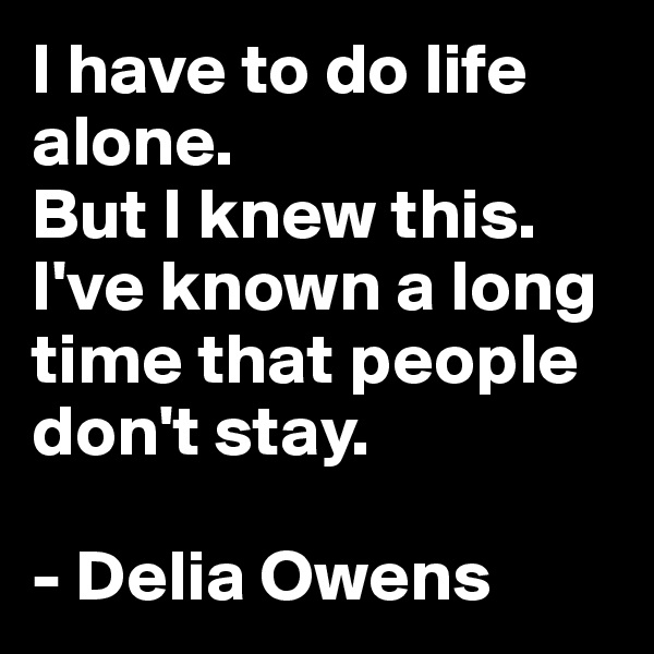 I have to do life alone.
But I knew this.
I've known a long time that people don't stay.

- Delia Owens