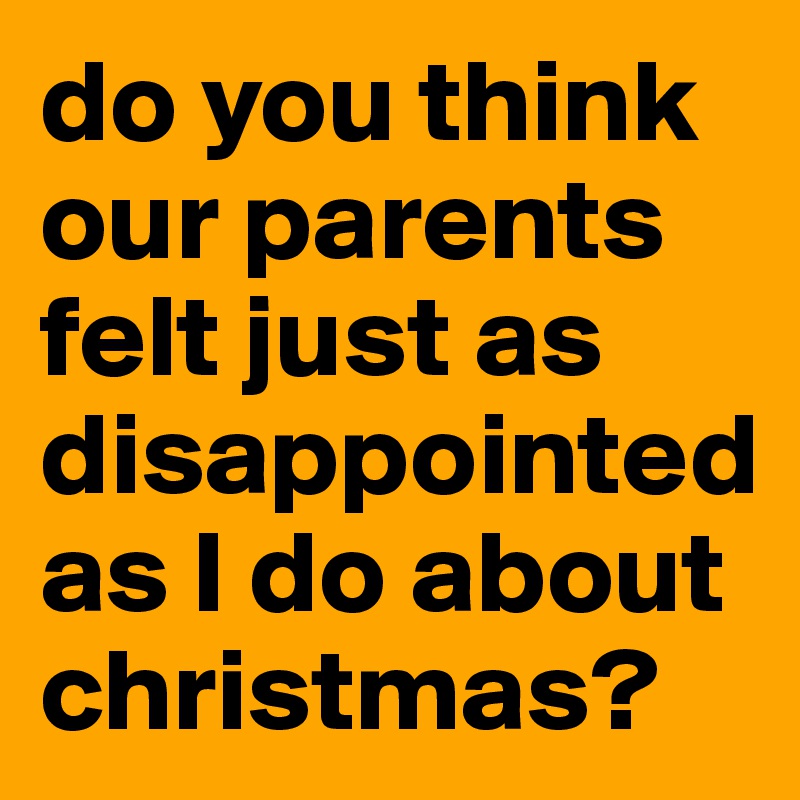 do you think our parents felt just as disappointed as I do about christmas?
