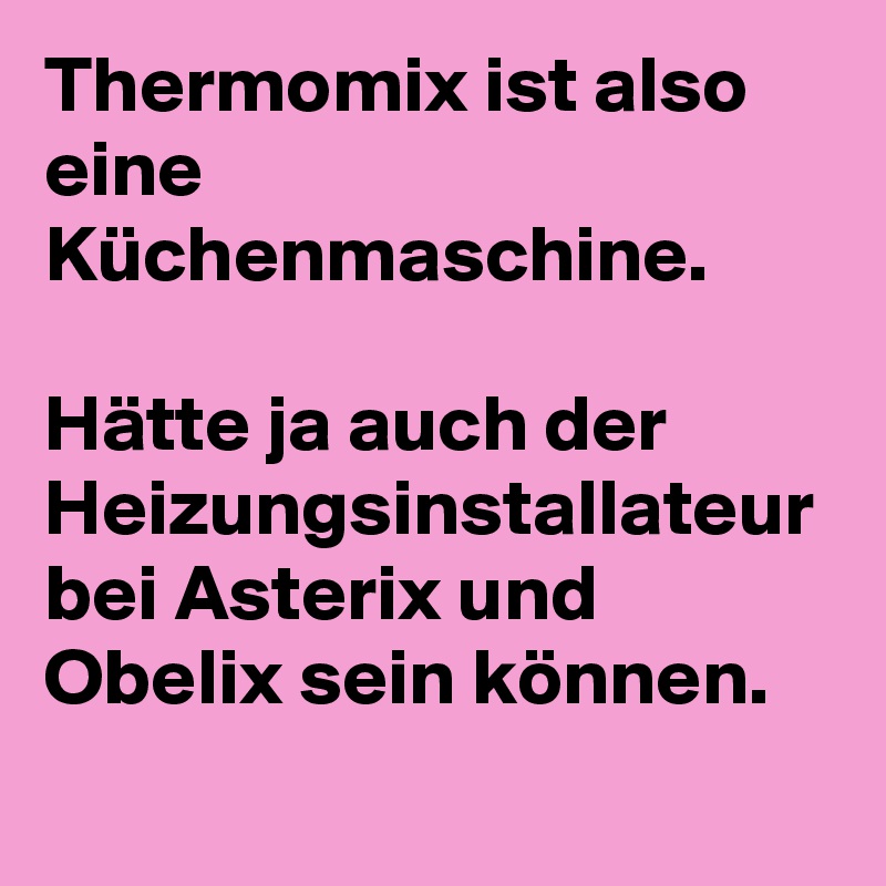 Thermomix ist also eine Küchenmaschine.

Hätte ja auch der Heizungsinstallateur bei Asterix und Obelix sein können.