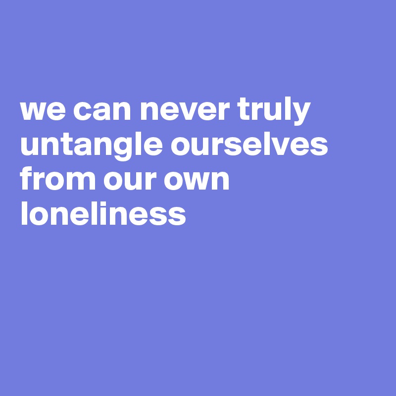 

we can never truly untangle ourselves from our own loneliness



