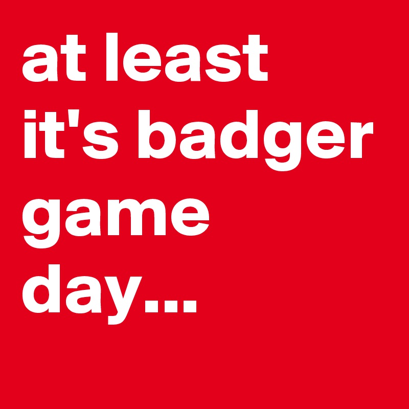 at least it's badger game day...
