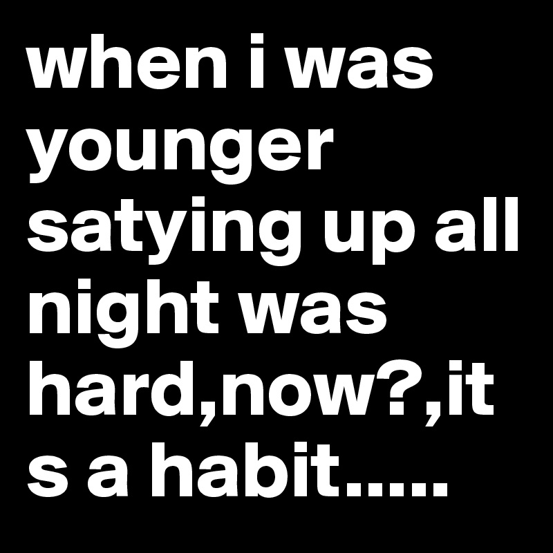 when i was younger satying up all night was hard,now?,its a habit.....