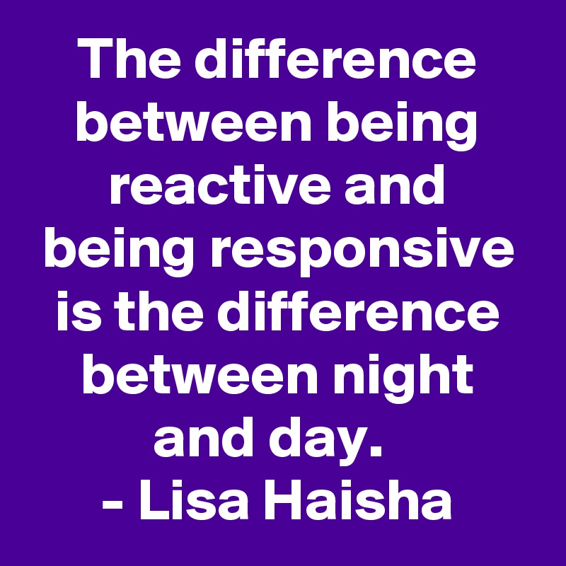 The difference between being reactive and being responsive is the difference between night and day.  
- Lisa Haisha