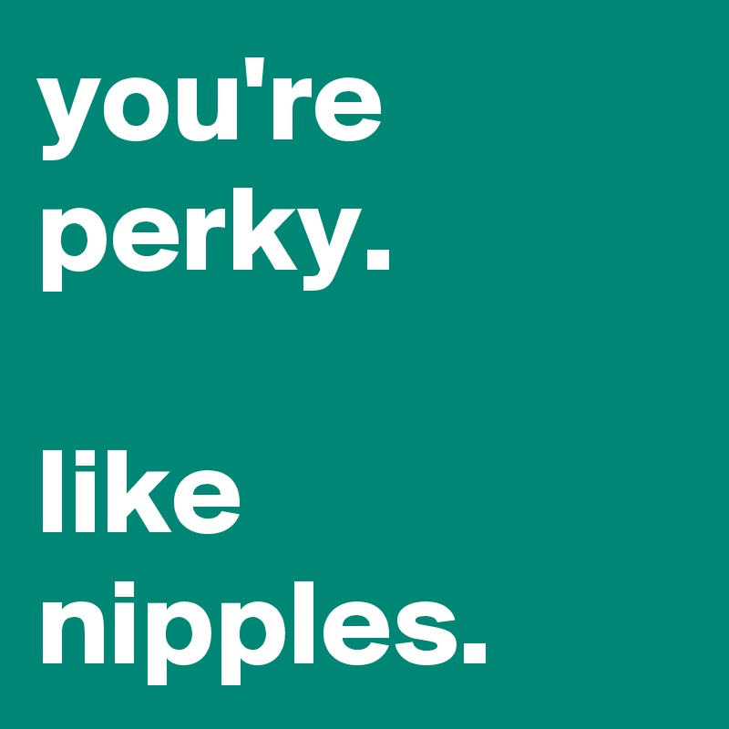 you're perky.

like nipples.