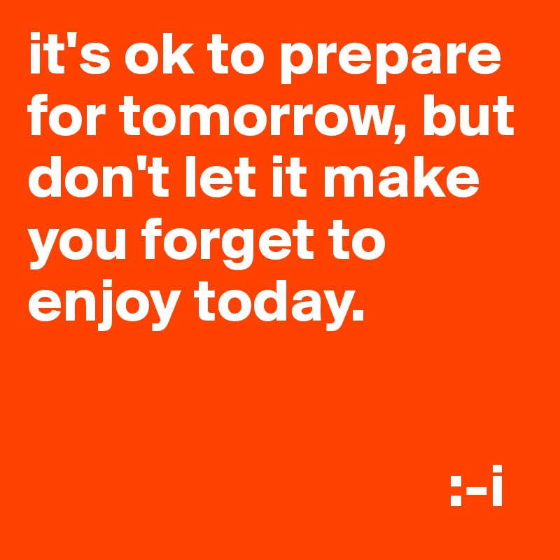 it's ok to prepare for tomorrow, but don't let it make you forget to enjoy today.


                                  :-i