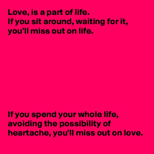 Love, is a part of life. 
If you sit around, waiting for it, you'll miss out on life. 








If you spend your whole life, avoiding the possibility of heartache, you'll miss out on love. 