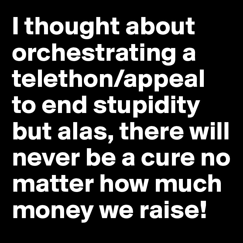 I thought about orchestrating a telethon/appeal to end stupidity but alas, there will never be a cure no matter how much money we raise!