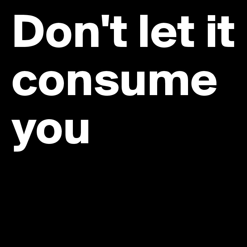 Don't let it consume you 
