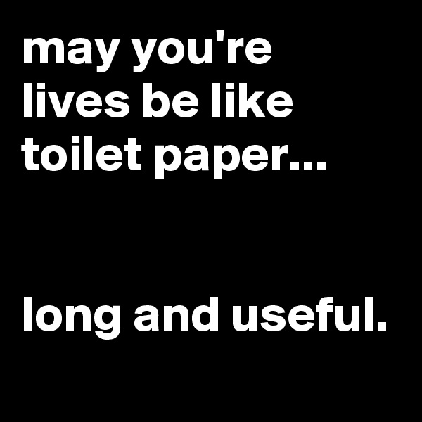 may you're lives be like toilet paper...


long and useful.