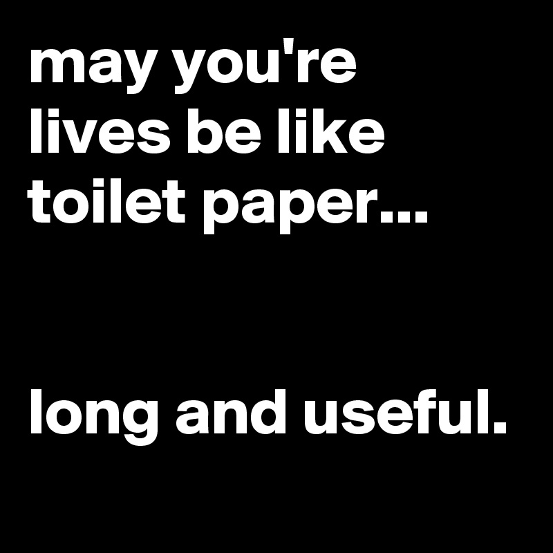 may you're lives be like toilet paper...


long and useful.