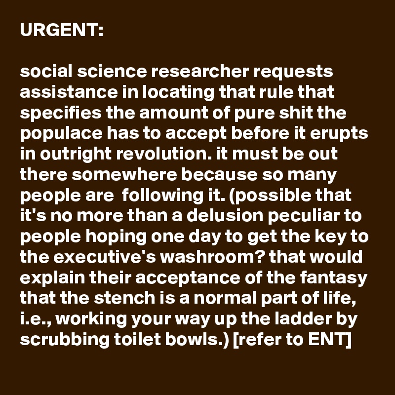 URGENT:

social science researcher requests assistance in locating that rule that specifies the amount of pure shit the populace has to accept before it erupts in outright revolution. it must be out there somewhere because so many people are  following it. (possible that it's no more than a delusion peculiar to people hoping one day to get the key to the executive's washroom? that would explain their acceptance of the fantasy that the stench is a normal part of life, i.e., working your way up the ladder by scrubbing toilet bowls.) [refer to ENT]