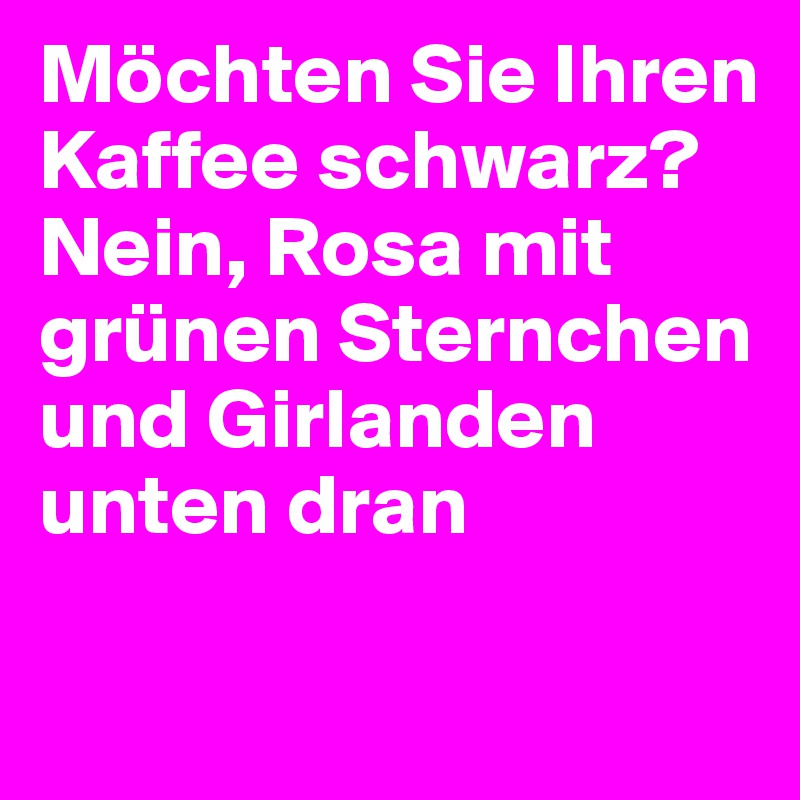 Möchten Sie Ihren Kaffee schwarz?
Nein, Rosa mit grünen Sternchen
und Girlanden unten dran

