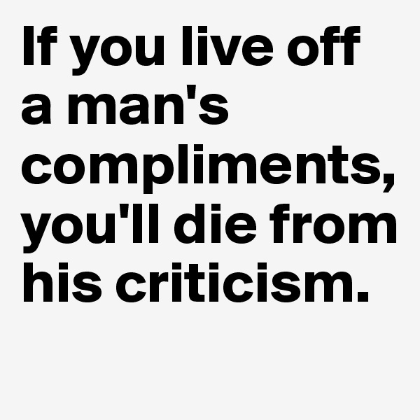 If you live off a man's compliments, you'll die from his criticism. 
