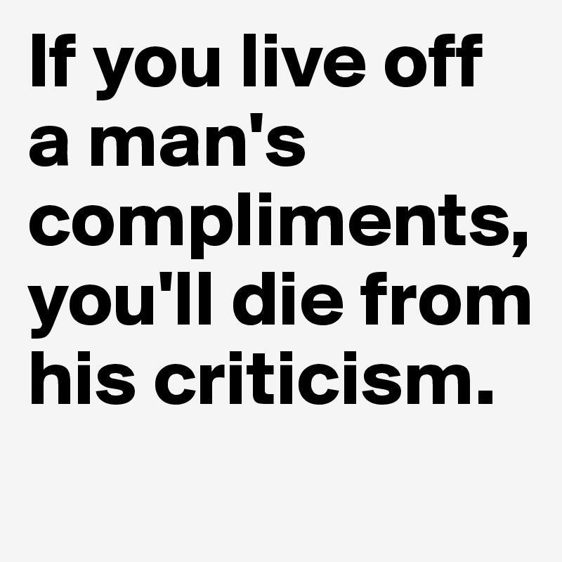 If you live off a man's compliments, you'll die from his criticism. 
