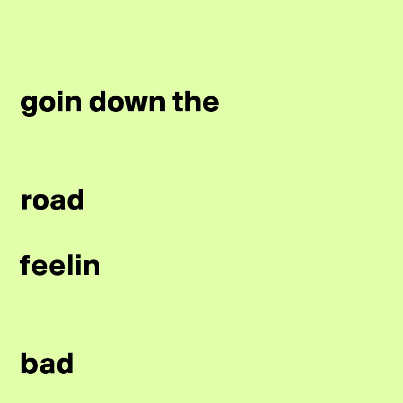 

goin down the 


road

feelin


bad