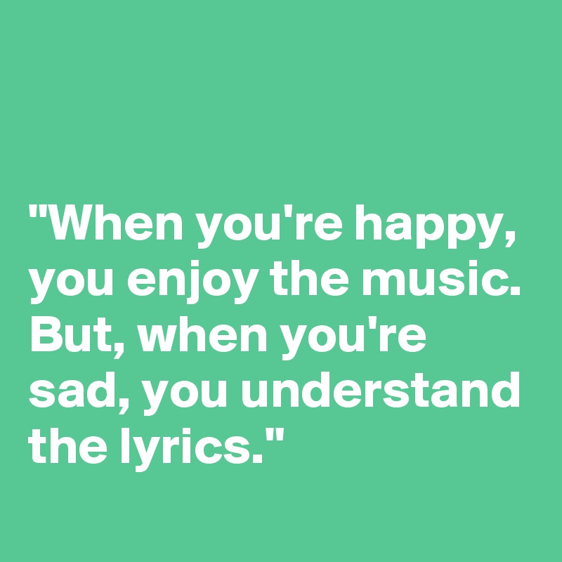 


"When you're happy, you enjoy the music. But, when you're sad, you understand the lyrics."