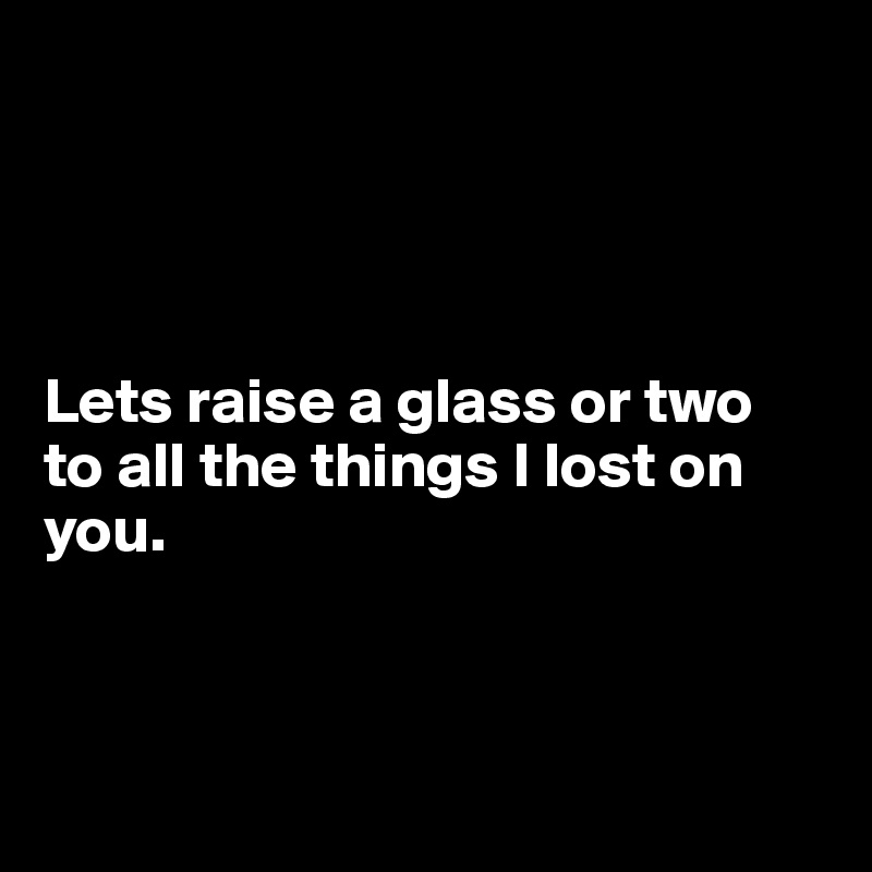 




Lets raise a glass or two 
to all the things I lost on you.



