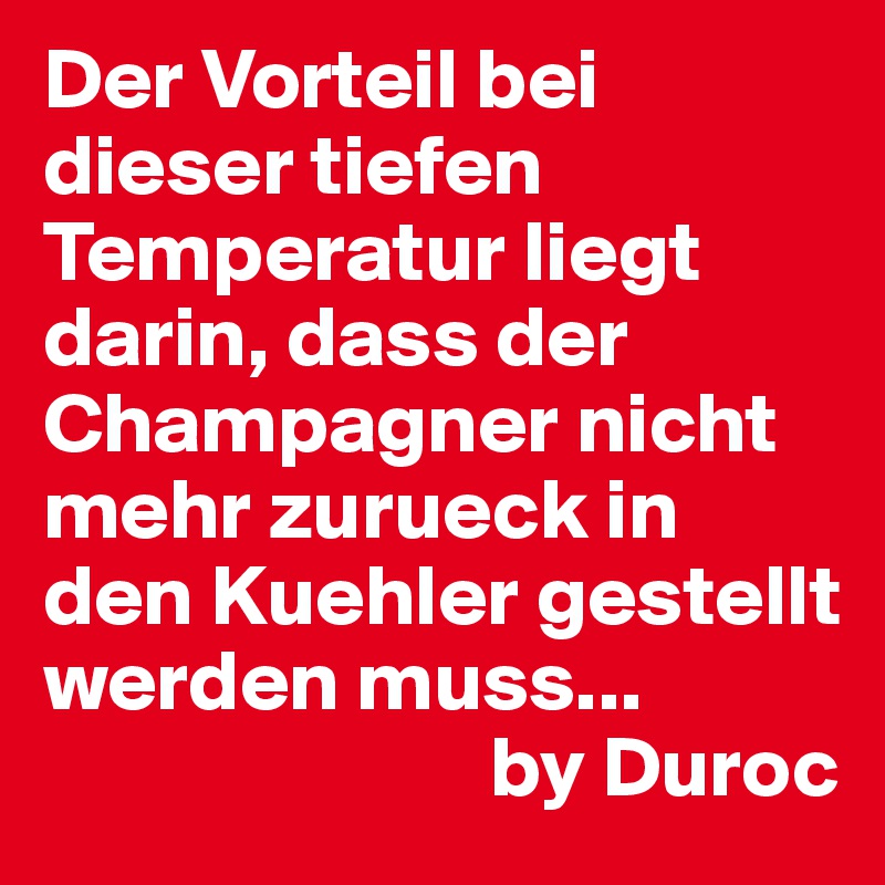 Der Vorteil bei dieser tiefen Temperatur liegt darin, dass der Champagner nicht mehr zurueck in den Kuehler gestellt werden muss...
                          by Duroc